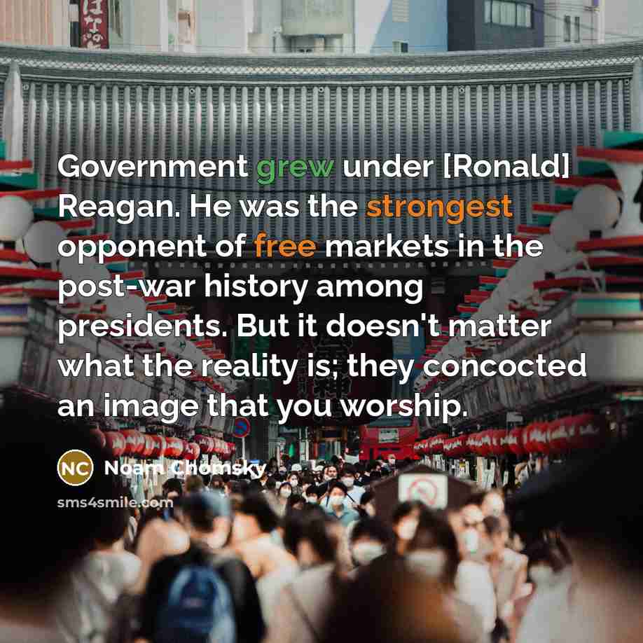“Government grew under [Ronald] Reagan. He was the strongest opponent of free markets in the post-war history among presidents. But it doesn't matter what the reality is; they concocted an image that you worship.” quote by Noam Chomsky