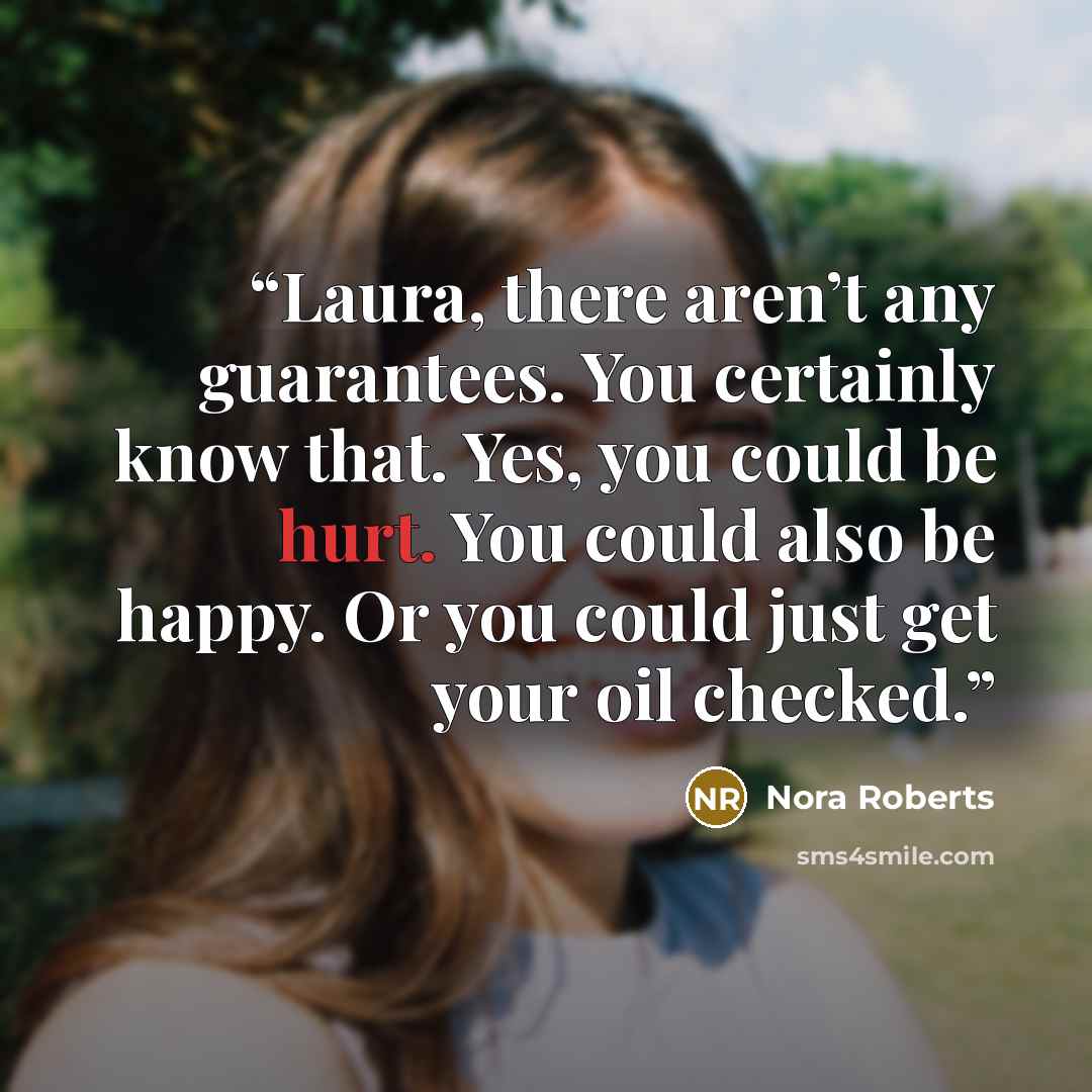 “Laura, there aren’t any guarantees. You certainly know that. Yes, you could be hurt. You could also be happy. Or you could just get your oil checked.” quote by Nora Roberts
