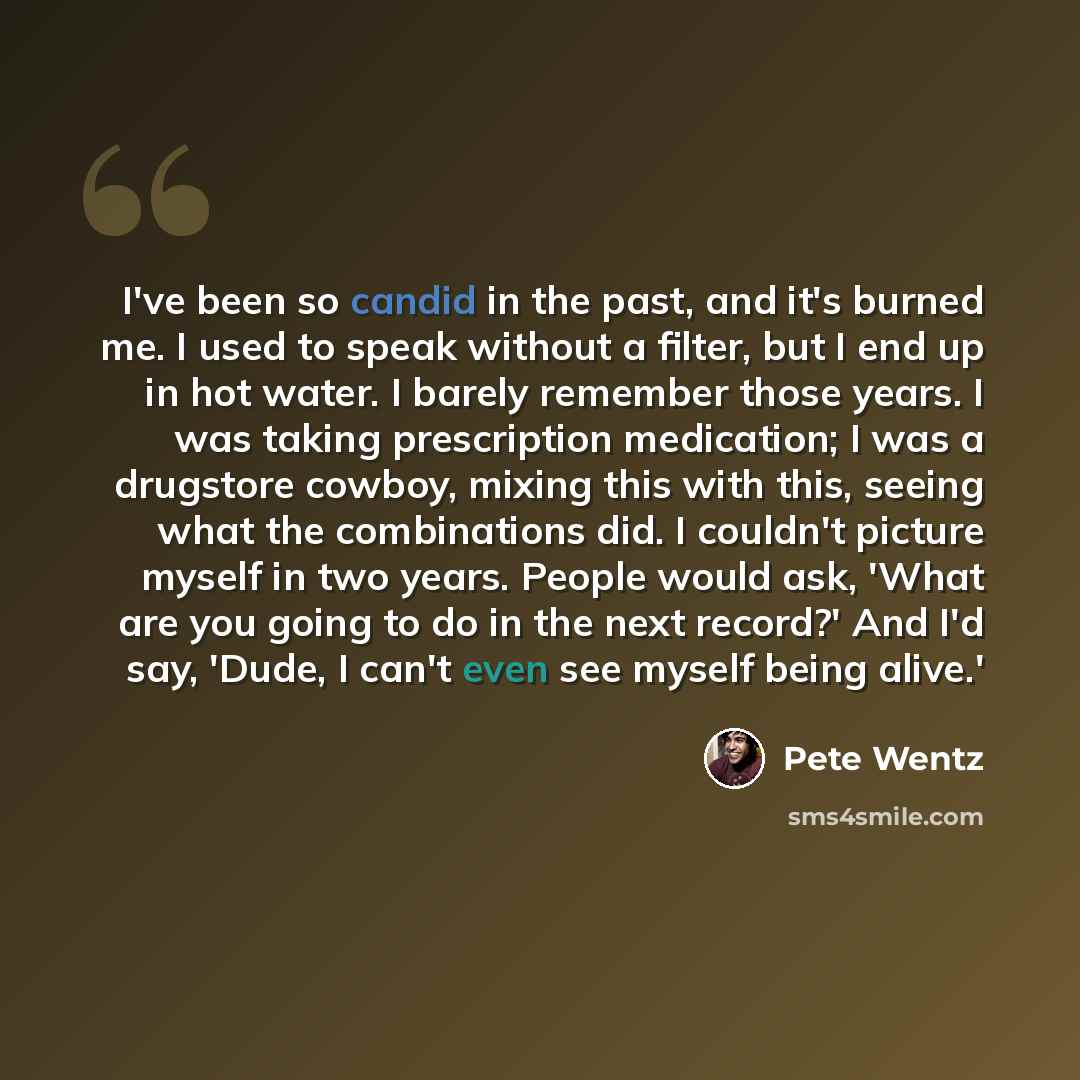“I've been so candid in the past, and it's burned me. I used to speak without a filter, but I end up in hot water. I barely remember those years. I was taking prescription medication; I was a drugstore cowboy, mixing this with this, seeing what the combinations did. I couldn't picture myself in two…” quote by Pete Wentz