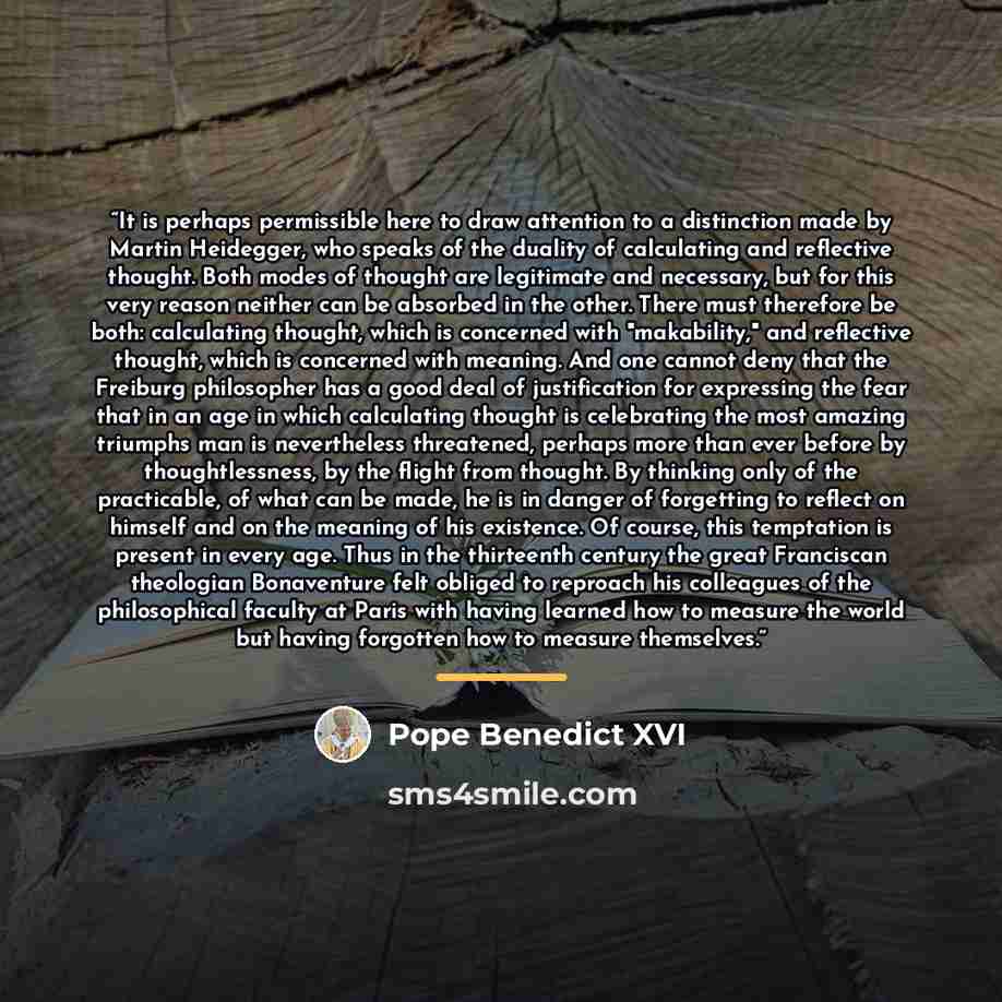 “It is perhaps permissible here to draw attention to a distinction made by Martin Heidegger, who speaks of the duality of calculating and reflective thought. Both modes of thought are legitimate and necessary, but for this very reason neither can be absorbed in the other. There must therefore be…” quote by Pope Benedict XVI
