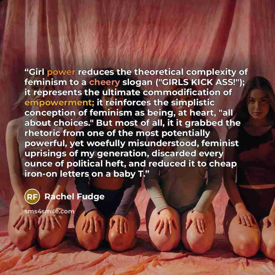 “Girl power reduces the theoretical complexity of feminism to a cheery slogan ("GIRLS KICK ASS!"); it represents the ultimate commodification of empowerment; it reinforces the simplistic conception of feminism as being, at heart, "all about choices." But most of all, it it grabbed the rhetoric from…” quote by Rachel Fudge