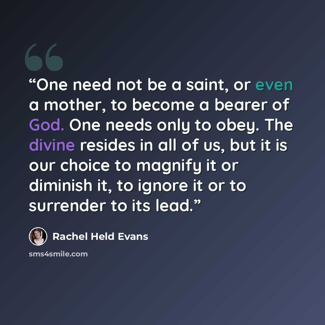 “One need not be a saint, or even a mother, to become a bearer of God. One needs only to obey. The divine resides in all of us, but it is our choice to magnify it or diminish it, to ignore it or to surrender to its lead.” quote by Rachel Held Evans