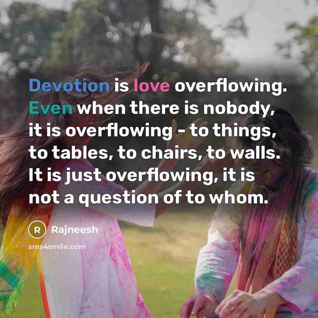 “Devotion is love overflowing. Even when there is nobody, it is overflowing - to things, to tables, to chairs, to walls. It is just overflowing, it is not a question of to whom.” quote by Rajneesh