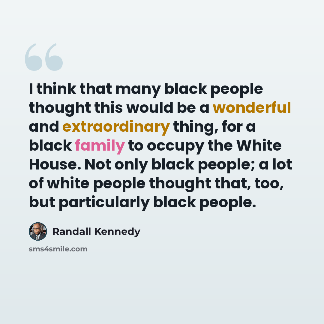 “I think that many black people thought this would be a wonderful and extraordinary thing, for a black family to occupy the White House. Not only black people; a lot of white people thought that, too, but particularly black people.” quote by Randall Kennedy