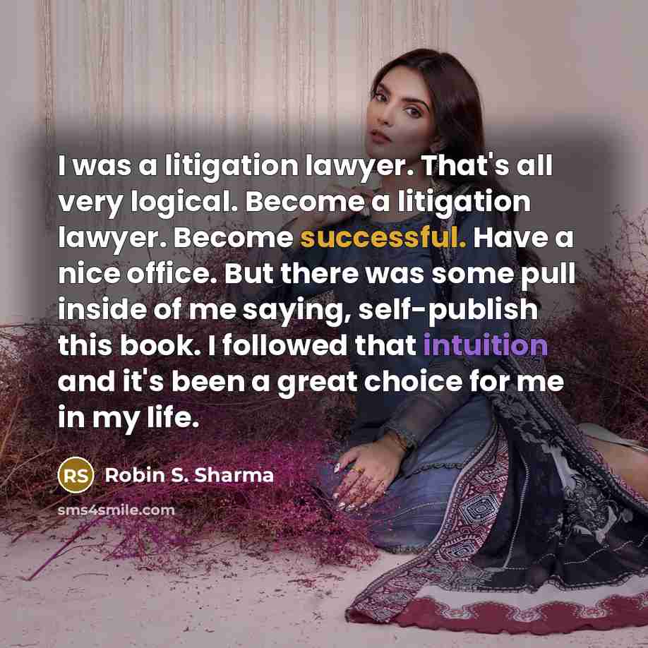 “I was a litigation lawyer. That's all very logical. Become a litigation lawyer. Become successful. Have a nice office. But there was some pull inside of me saying, self-publish this book. I followed that intuition and it's been a great choice for me in my life.” quote by Robin S. Sharma