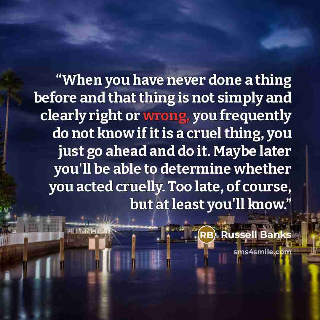 “When you have never done a thing before and that thing is not simply and clearly right or wrong, you frequently do not know if it is a cruel thing, you just go ahead and do it. Maybe later you'll be able to determine whether you acted cruelly. Too late, of course, but at least you'll know.” quote by Russell Banks
