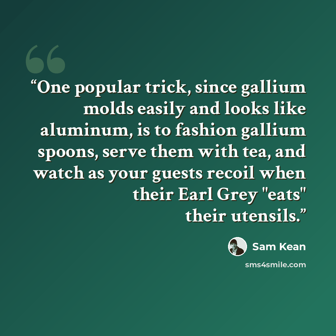 “One popular trick, since gallium molds easily and looks like aluminum, is to fashion gallium spoons, serve them with tea, and watch as your guests recoil when their Earl Grey "eats" their utensils.” quote by Sam Kean