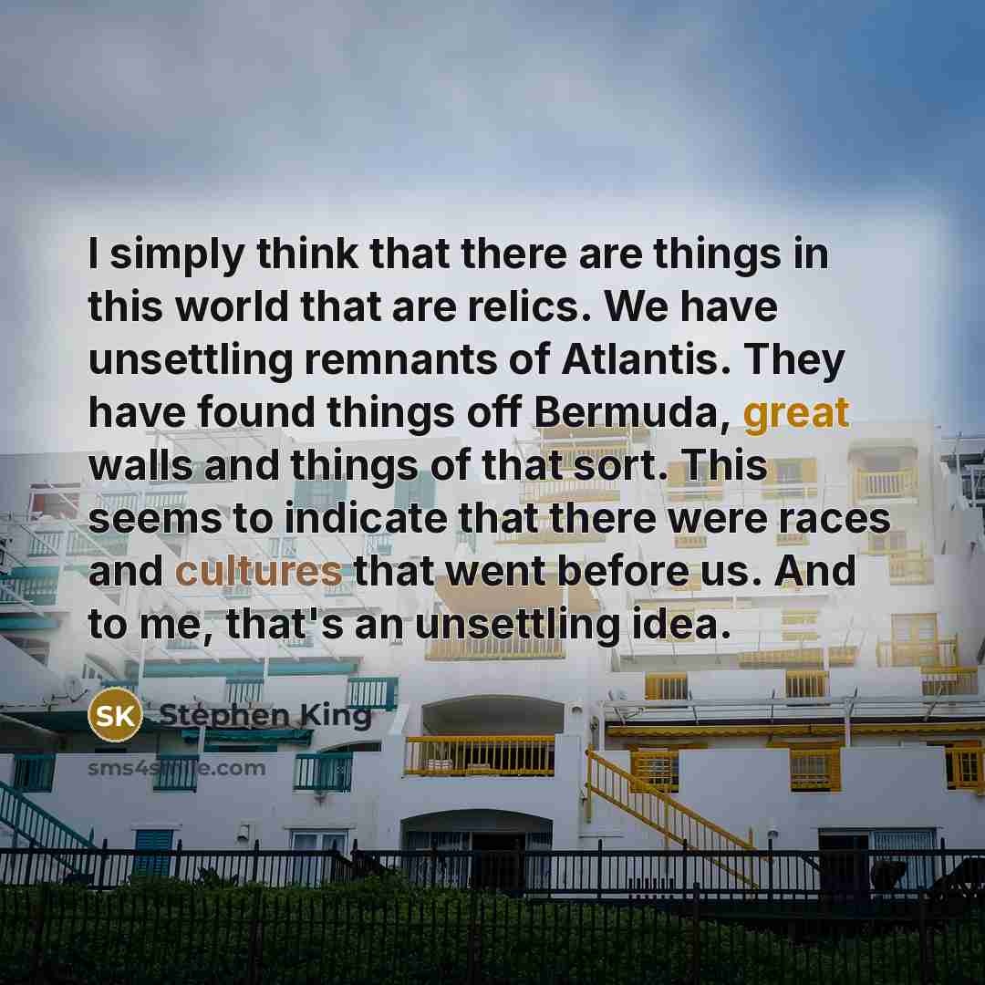 “I simply think that there are things in this world that are relics. We have unsettling remnants of Atlantis. They have found things off Bermuda, great walls and things of that sort. This seems to indicate that there were races and cultures that went before us. And to me, that's an unsettling idea.” quote by Stephen King