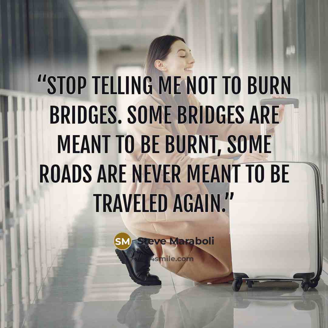 “Stop telling me not to burn bridges. Some bridges are meant to be burnt, some roads are never meant to be traveled again.” quote by Steve Maraboli