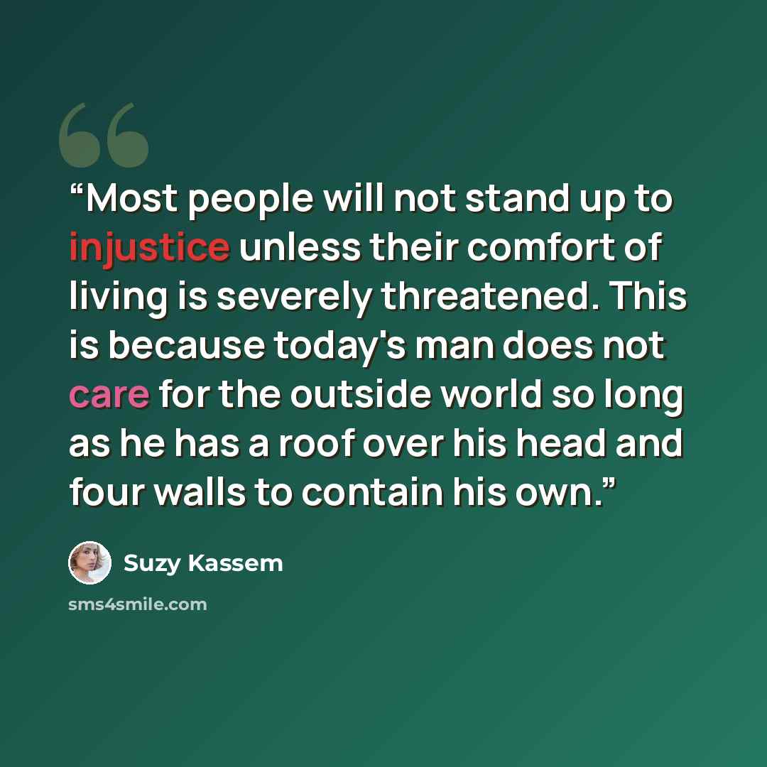 “Most people will not stand up to injustice unless their comfort of living is severely threatened. This is because today's man does not care for the outside world so long as he has a roof over his head and four walls to contain his own.” quote by Suzy Kassem