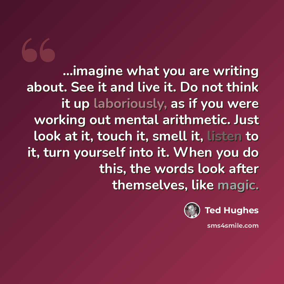 “...imagine what you are writing about. See it and live it. Do not think it up laboriously, as if you were working out mental arithmetic. Just look at it, touch it, smell it, listen to it, turn yourself into it. When you do this, the words look after themselves, like magic.” quote by Ted Hughes