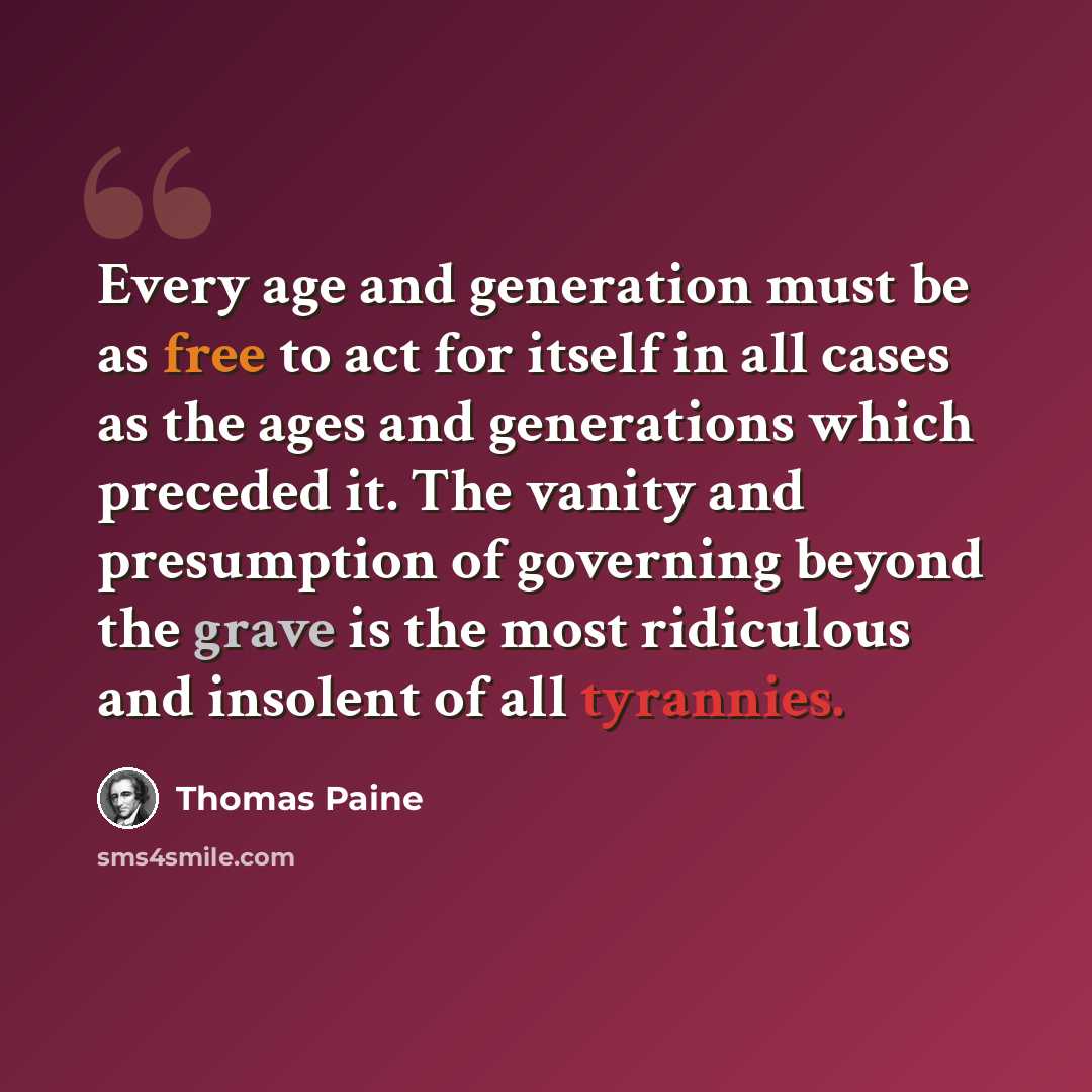 “Every age and generation must be as free to act for itself in all cases as the ages and generations which preceded it. The vanity and presumption of governing beyond the grave is the most ridiculous and insolent of all tyrannies.” quote by Thomas Paine