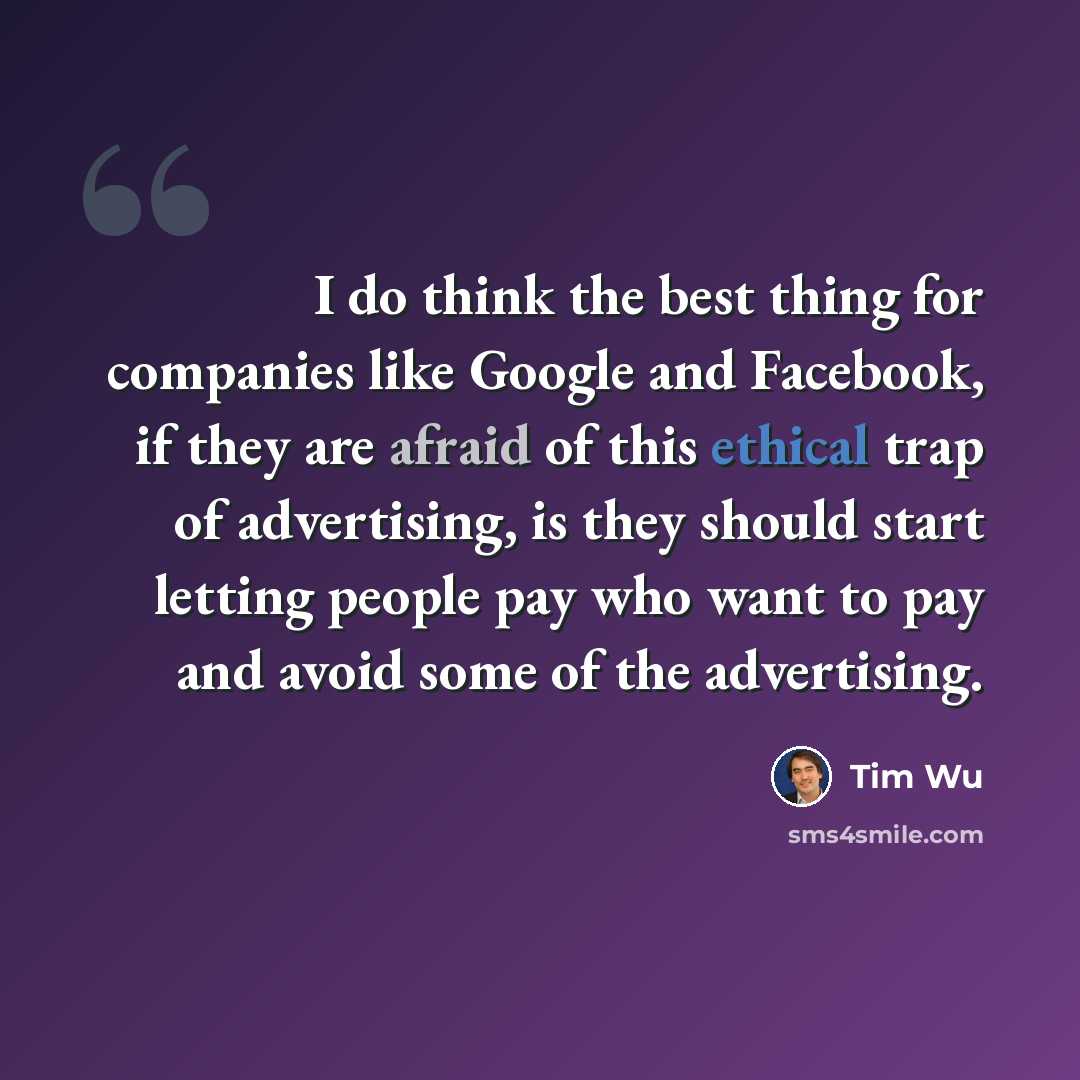 “I do think the best thing for companies like Google and Facebook, if they are afraid of this ethical trap of advertising, is they should start letting people pay who want to pay and avoid some of the advertising.” quote by Tim Wu