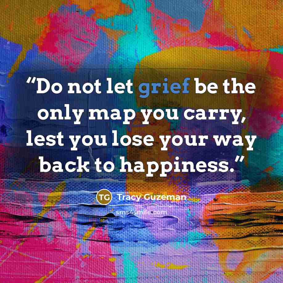 “Do not let grief be the only map you carry, lest you lose your way back to happiness.” quote by Tracy Guzeman