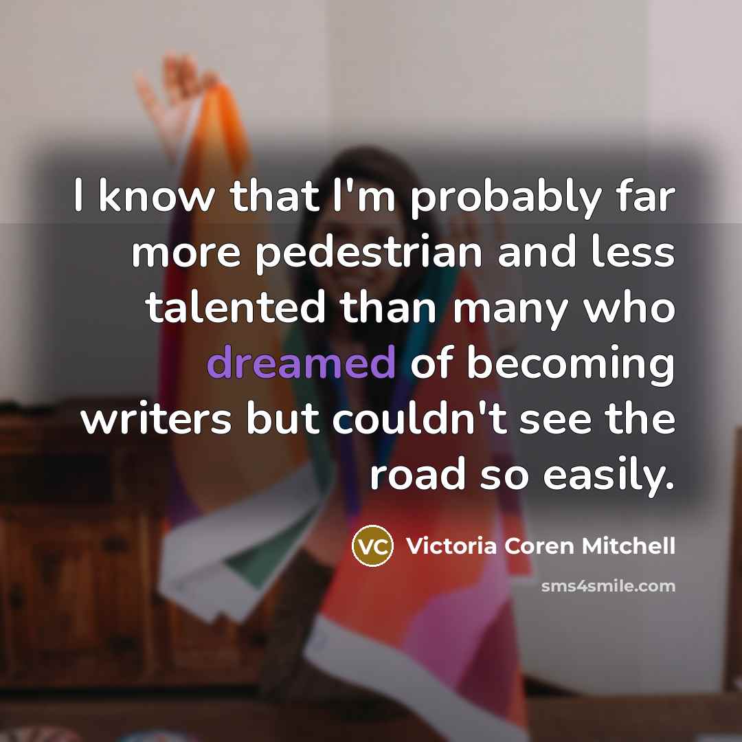 “I know that I'm probably far more pedestrian and less talented than many who dreamed of becoming writers but couldn't see the road so easily.” quote by Victoria Coren Mitchell