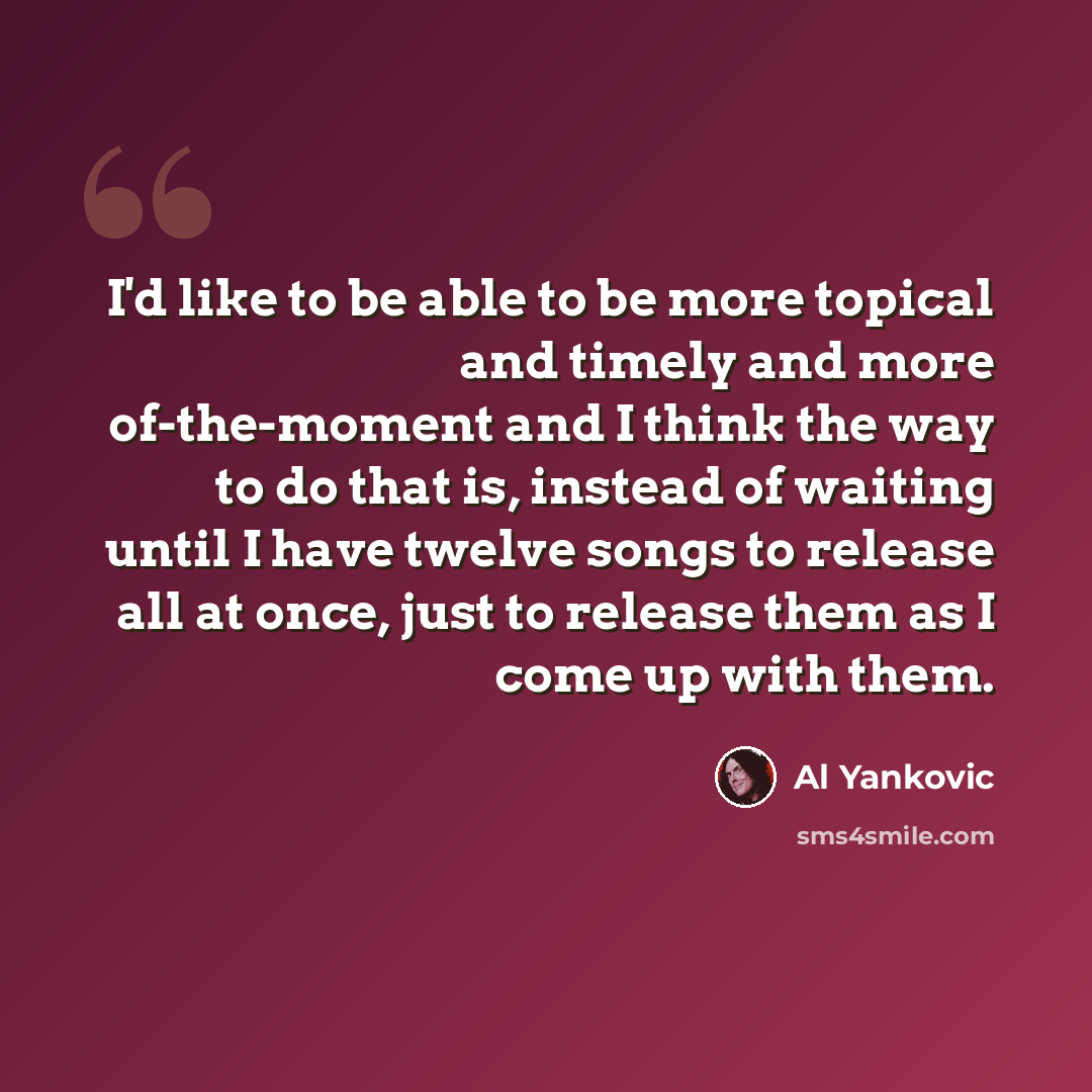 “I'd like to be able to be more topical and timely and more of-the-moment and I think the way to do that is, instead of waiting until I have twelve songs to release all at once, just to release them as I come up with them.” quote by Al Yankovic