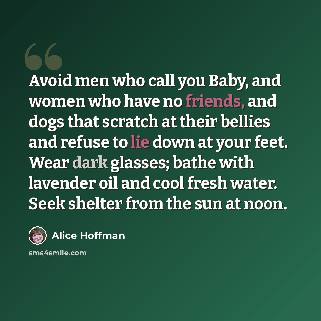 “Avoid men who call you Baby, and women who have no friends, and dogs that scratch at their bellies and refuse to lie down at your feet. Wear dark glasses; bathe with lavender oil and cool fresh water. Seek shelter from the sun at noon.” quote by Alice Hoffman