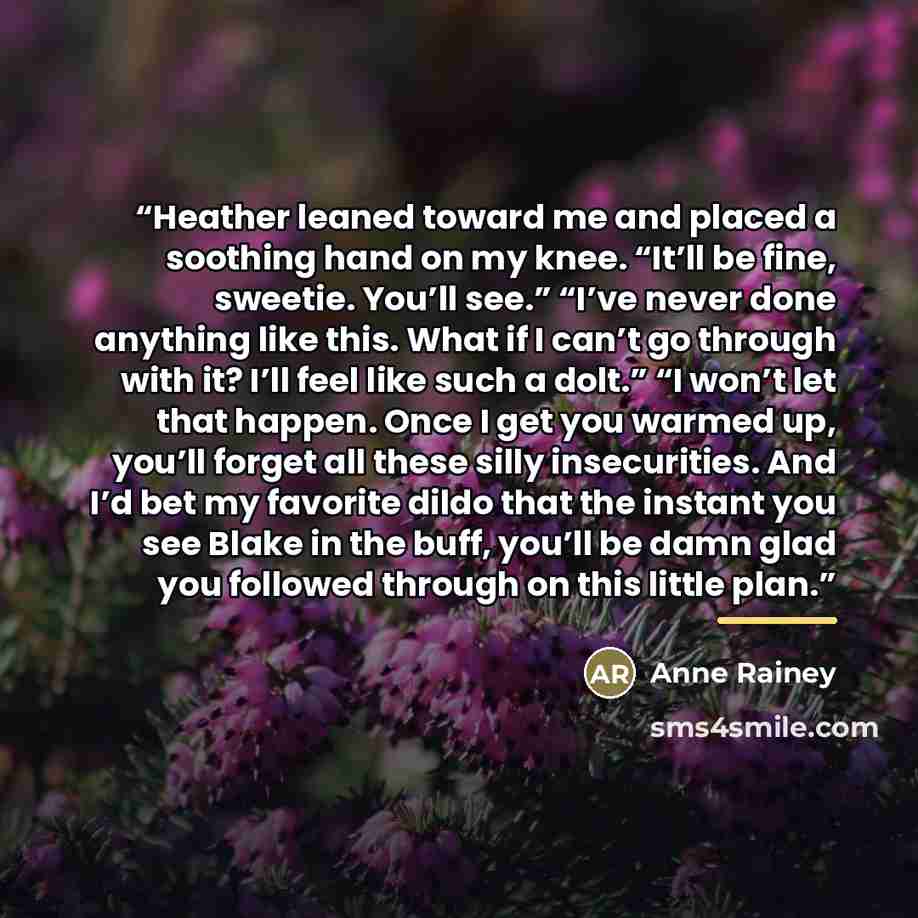 “Heather leaned toward me and placed a soothing hand on my knee. “It’ll be fine, sweetie. You’ll see.” “I’ve never done anything like this. What if I can’t go through with it? I’ll feel like such a dolt.” “I won’t let that happen. Once I get you warmed up, you’ll forget all these silly…” quote by Anne Rainey