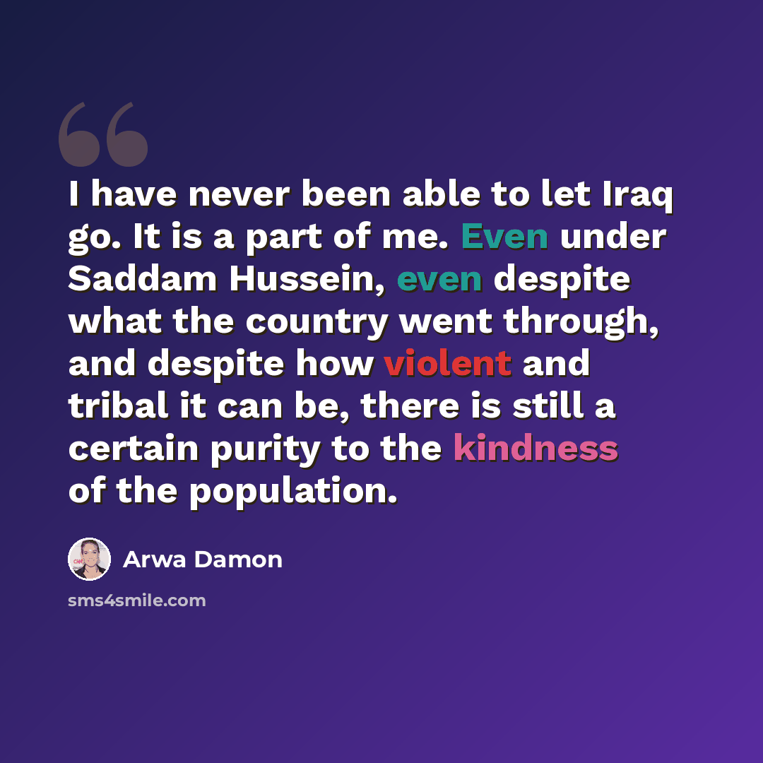 “I have never been able to let Iraq go. It is a part of me. Even under Saddam Hussein, even despite what the country went through, and despite how violent and tribal it can be, there is still a certain purity to the kindness of the population.” quote by Arwa Damon