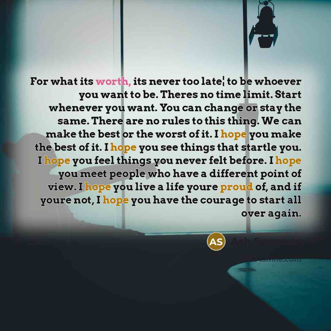 “For what its worth, its never too late¦ to be whoever you want to be. Theres no time limit. Start whenever you want. You can change or stay the same. There are no rules to this thing. We can make the best or the worst of it. I hope you make the best of it. I hope you see things that startle you. I…” quote by Ash Sweeney