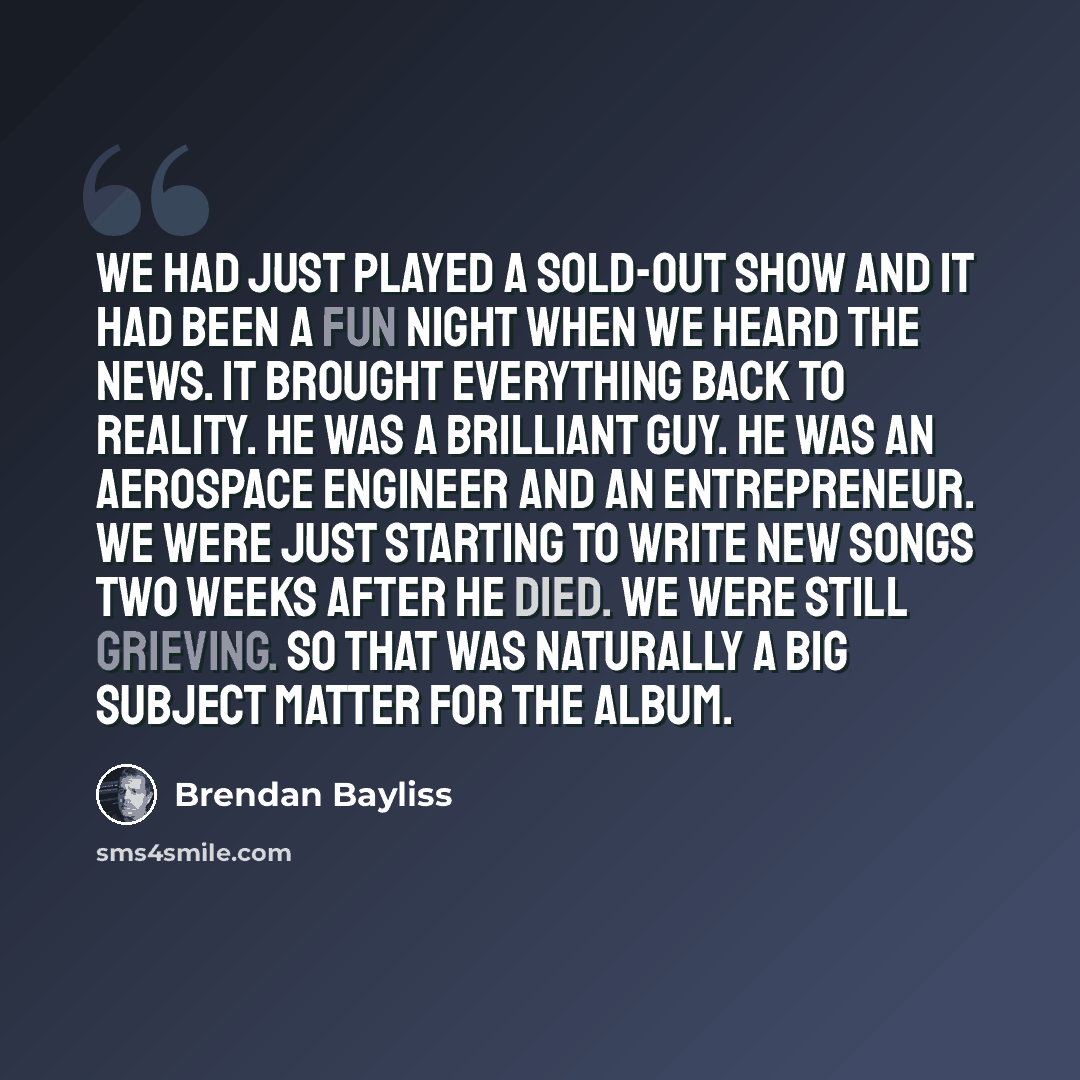 “We had just played a sold-out show and it had been a fun night when we heard the news. It brought everything back to reality. He was a brilliant guy. He was an aerospace engineer and an entrepreneur. We were just starting to write new songs two weeks after he died. We were still grieving. So that…” quote by Brendan Bayliss