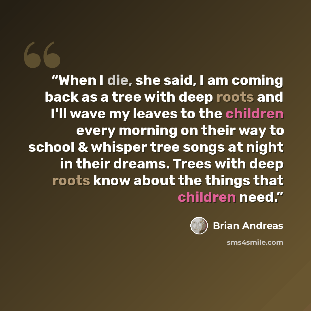 “When I die, she said, I am coming back as a tree with deep roots and I'll wave my leaves to the children every morning on their way to school & whisper tree songs at night in their dreams. Trees with deep roots know about the things that children need.” quote by Brian Andreas