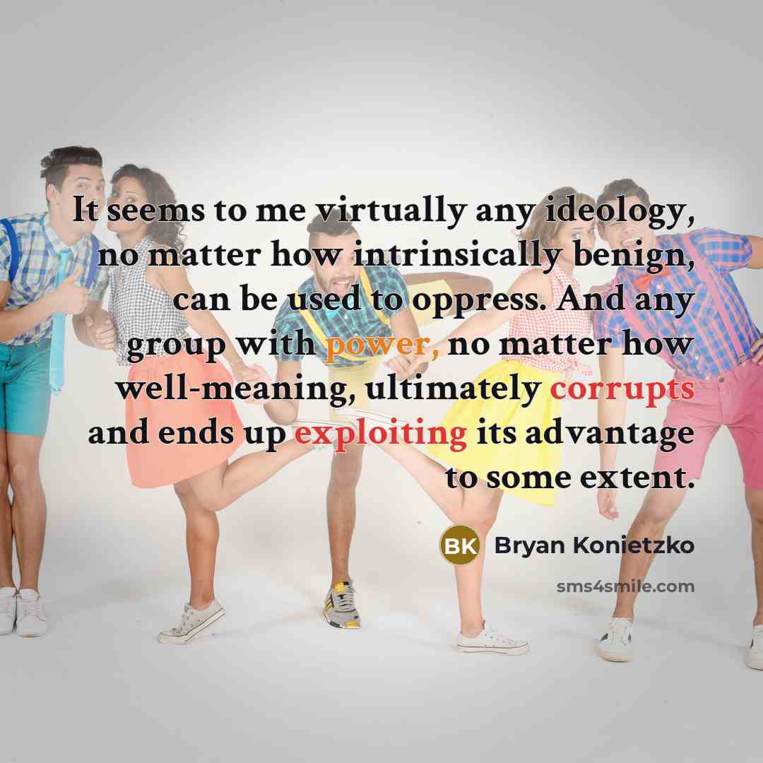 “It seems to me virtually any ideology, no matter how intrinsically benign, can be used to oppress. And any group with power, no matter how well-meaning, ultimately corrupts and ends up exploiting its advantage to some extent.” quote by Bryan Konietzko