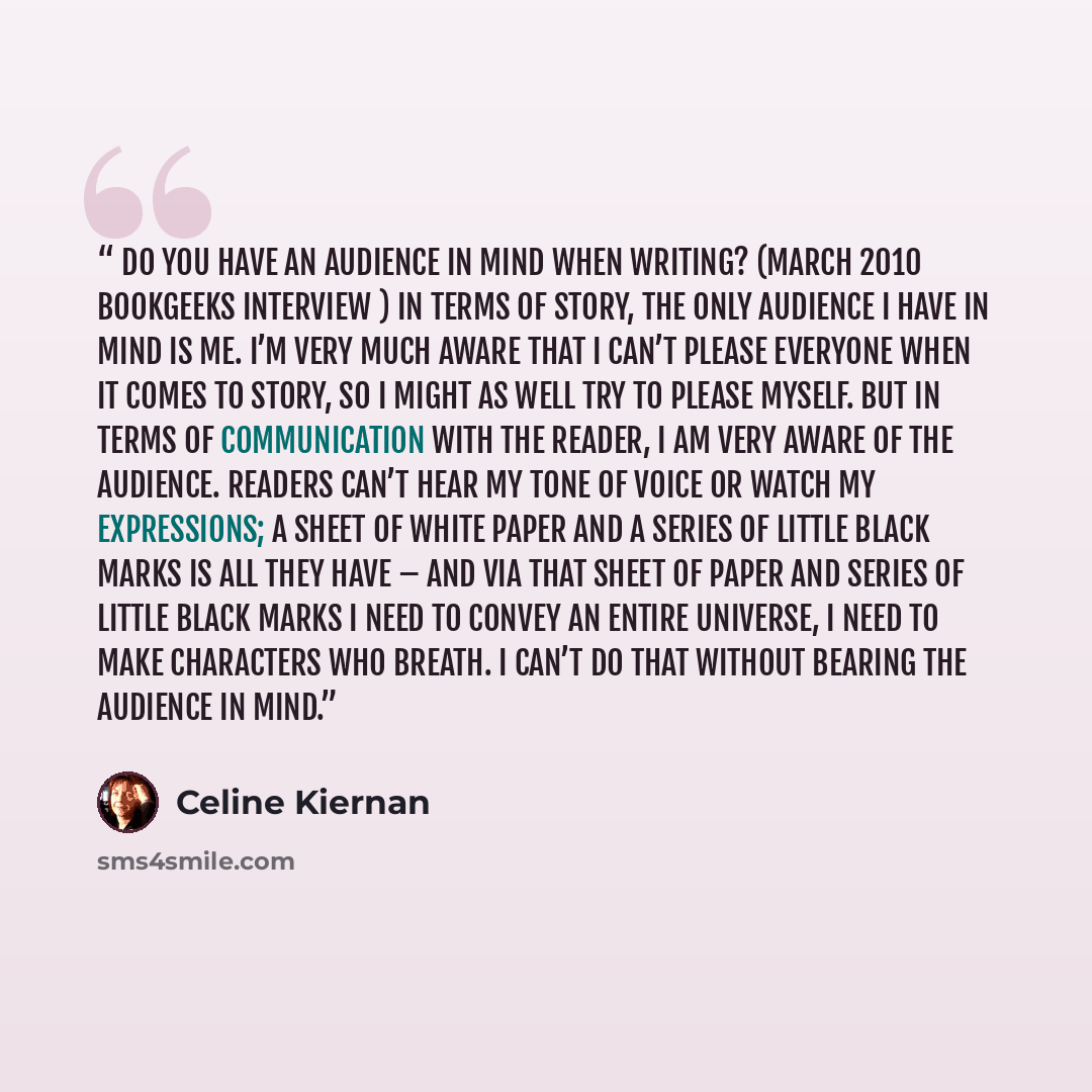 “Do you have an audience in mind when writing? (March 2010 Bookgeeks interview ) In terms of story, the only audience I have in mind is me. I’m very much aware that I can’t please everyone when it comes to story, so I might as well try to please myself. But in terms of communication with the…” quote by Celine Kiernan