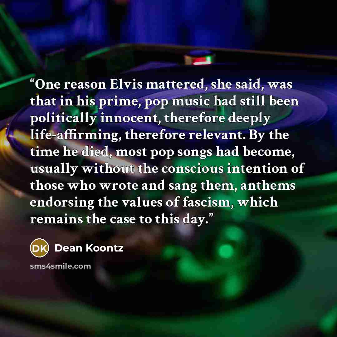 “One reason Elvis mattered, she said, was that in his prime, pop music had still been politically innocent, therefore deeply life-affirming, therefore relevant. By the time he died, most pop songs had become, usually without the conscious intention of those who wrote and sang them, anthems…” quote by Dean Koontz