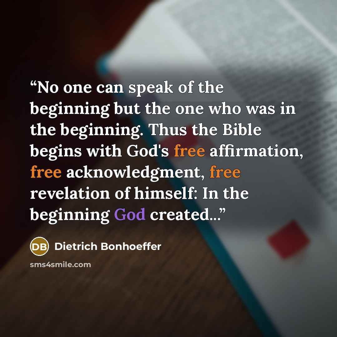 “No one can speak of the beginning but the one who was in the beginning. Thus the Bible begins with God's free affirmation, free acknowledgment, free revelation of himself: In the beginning God created...” quote by Dietrich Bonhoeffer