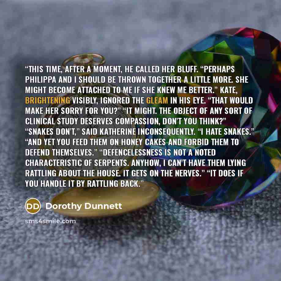 “This time, after a moment, he called her bluff. “Perhaps Philippa and I should be thrown together a little more. She might become attached to me if she knew me better.” Kate, brightening visibly, ignored the gleam in his eye. “That would make her sorry for you?” “It might. The object of any sort…” quote by Dorothy Dunnett
