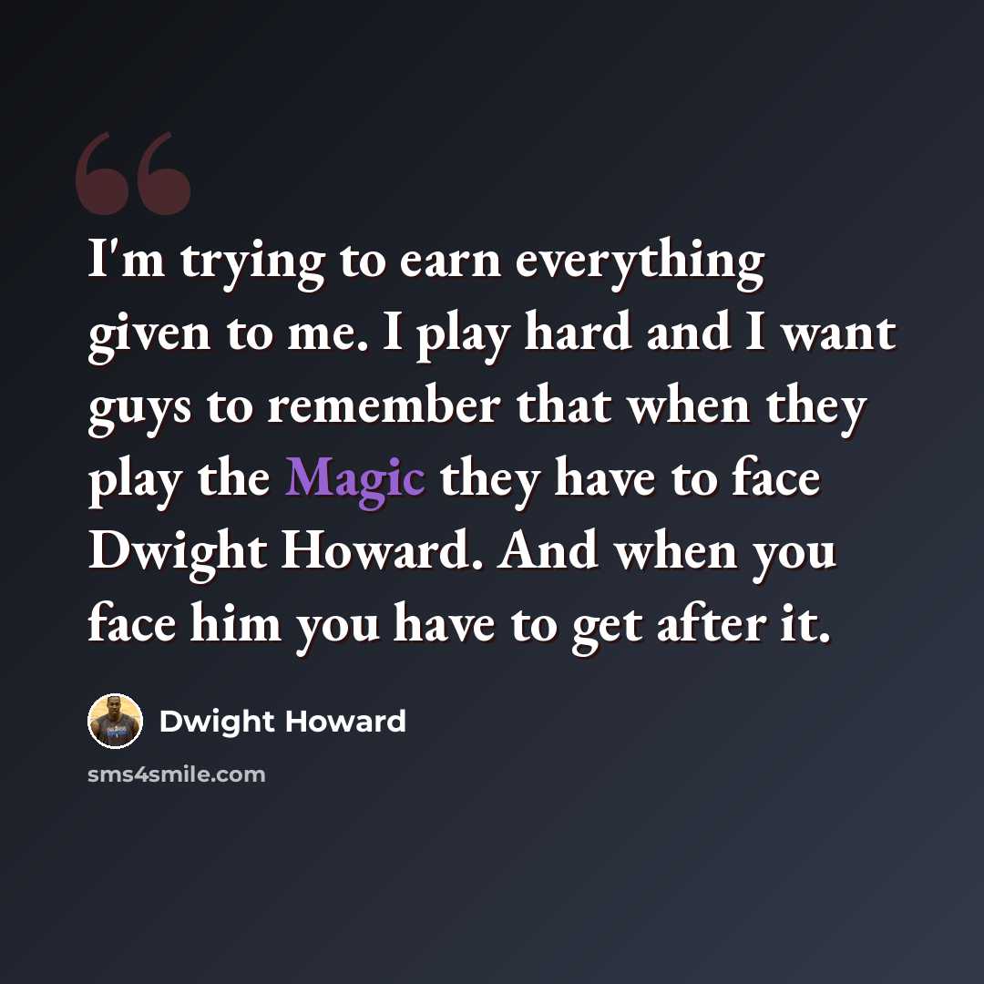 “I'm trying to earn everything given to me. I play hard and I want guys to remember that when they play the Magic they have to face Dwight Howard. And when you face him you have to get after it.” quote by Dwight Howard
