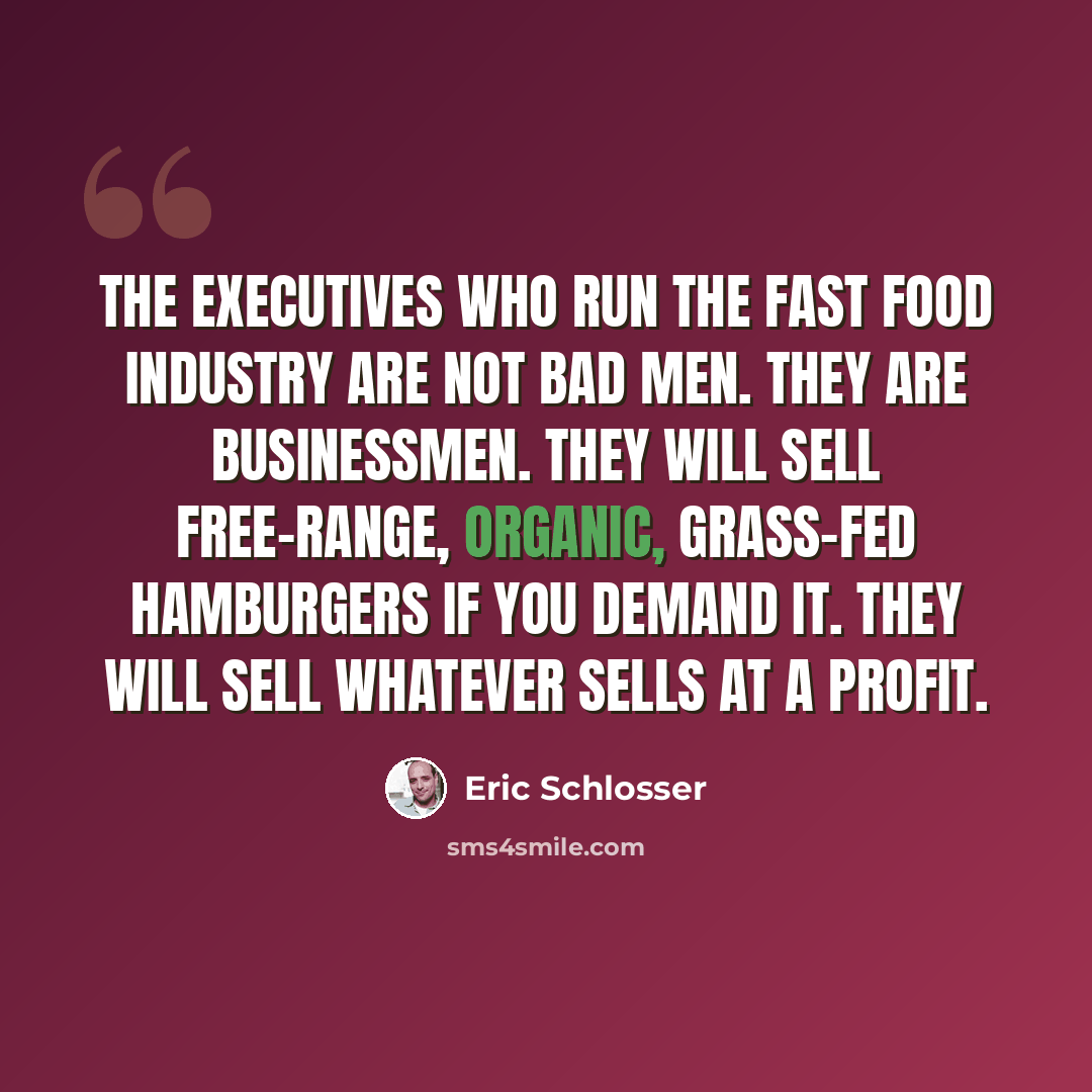 “The executives who run the fast food industry are not bad men. They are businessmen. They will sell free-range, organic, grass-fed hamburgers if you demand it. They will sell whatever sells at a profit.” quote by Eric Schlosser