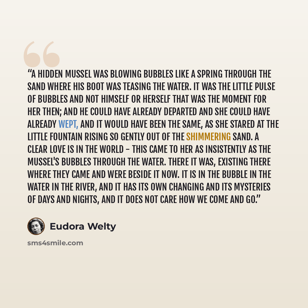 “A hidden mussel was blowing bubbles like a spring through the sand where his boot was teasing the water. It was the little pulse of bubbles and not himself or herself that was the moment for her then; and he could have already departed and she could have already wept, and it would have been the…” quote by Eudora Welty