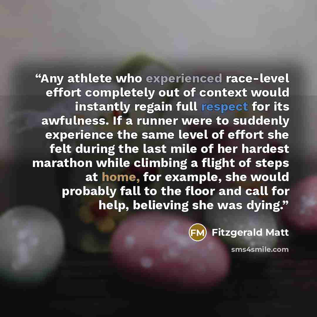 “Any athlete who experienced race-level effort completely out of context would instantly regain full respect for its awfulness. If a runner were to suddenly experience the same level of effort she felt during the last mile of her hardest marathon while climbing a flight of steps at home, for…” quote by Fitzgerald Matt