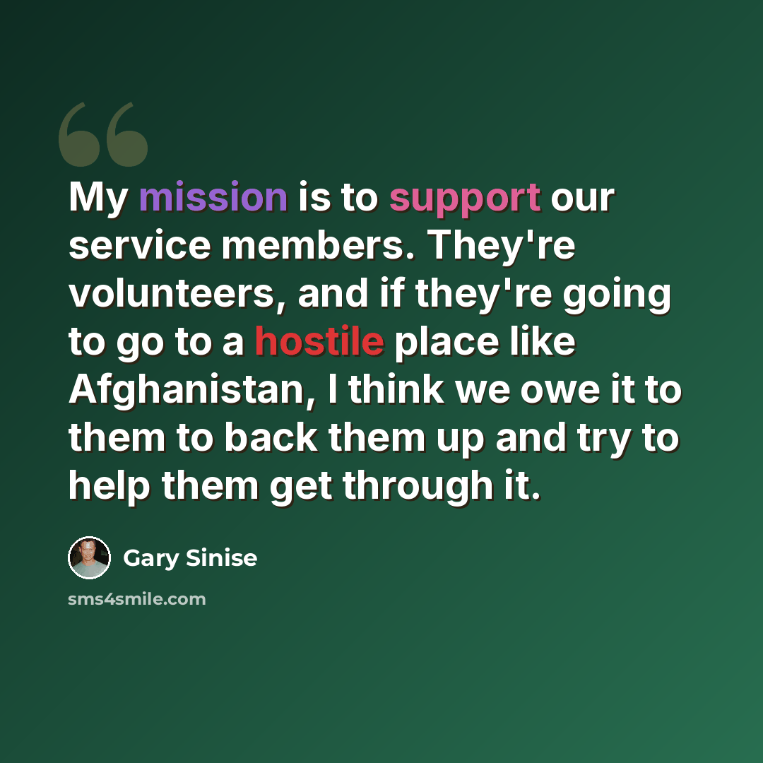 “My mission is to support our service members. They're volunteers, and if they're going to go to a hostile place like Afghanistan, I think we owe it to them to back them up and try to help them get through it.” quote by Gary Sinise