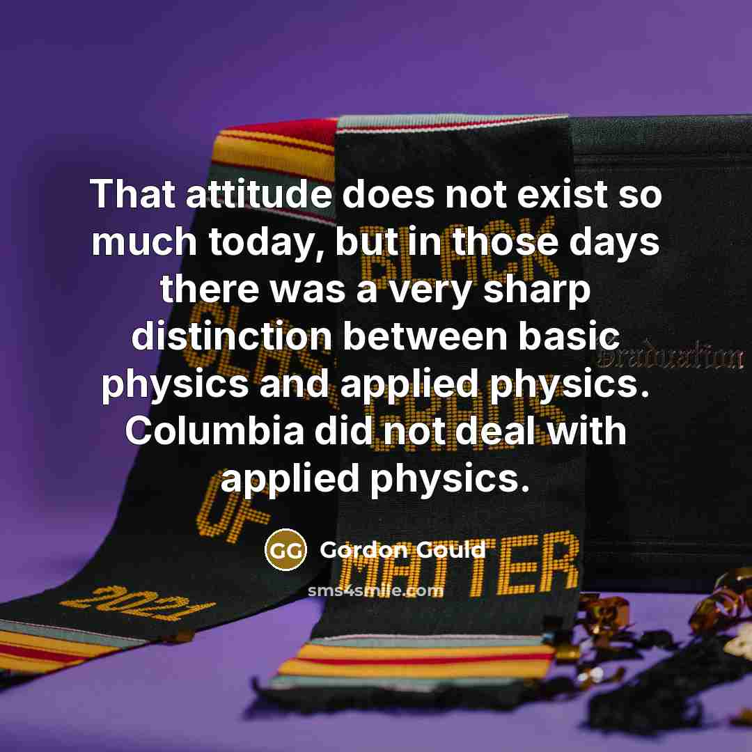 “That attitude does not exist so much today, but in those days there was a very sharp distinction between basic physics and applied physics. Columbia did not deal with applied physics.” quote by Gordon Gould