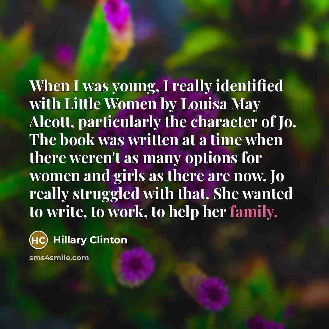 “When I was young, I really identified with Little Women by Louisa May Alcott, particularly the character of Jo. The book was written at a time when there weren't as many options for women and girls as there are now. Jo really struggled with that. She wanted to write, to work, to help her family.” quote by Hillary Clinton