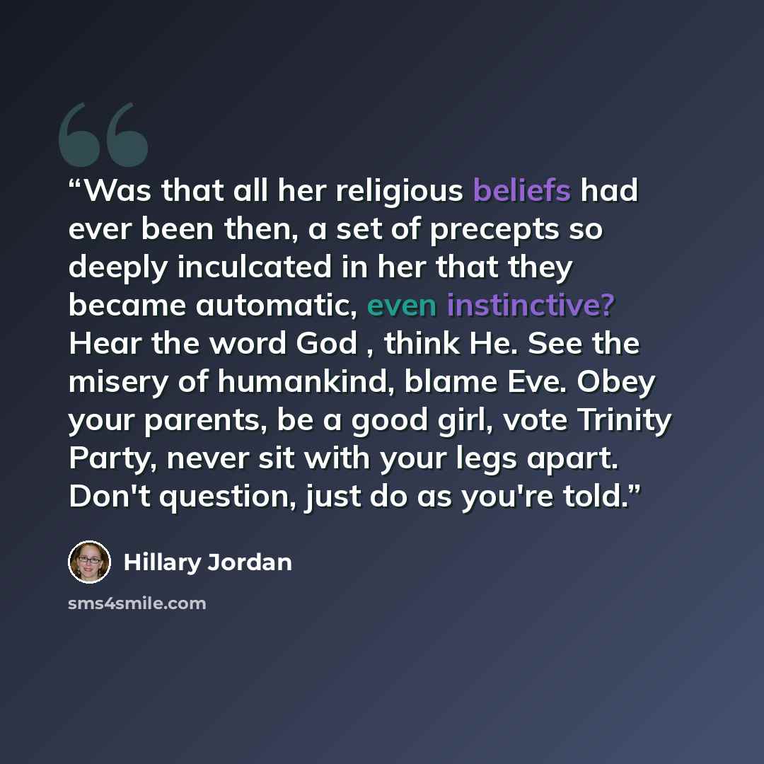 “Was that all her religious beliefs had ever been then, a set of precepts so deeply inculcated in her that they became automatic, even instinctive? Hear the word God , think He. See the misery of humankind, blame Eve. Obey your parents, be a good girl, vote Trinity Party, never sit with your legs…” quote by Hillary Jordan