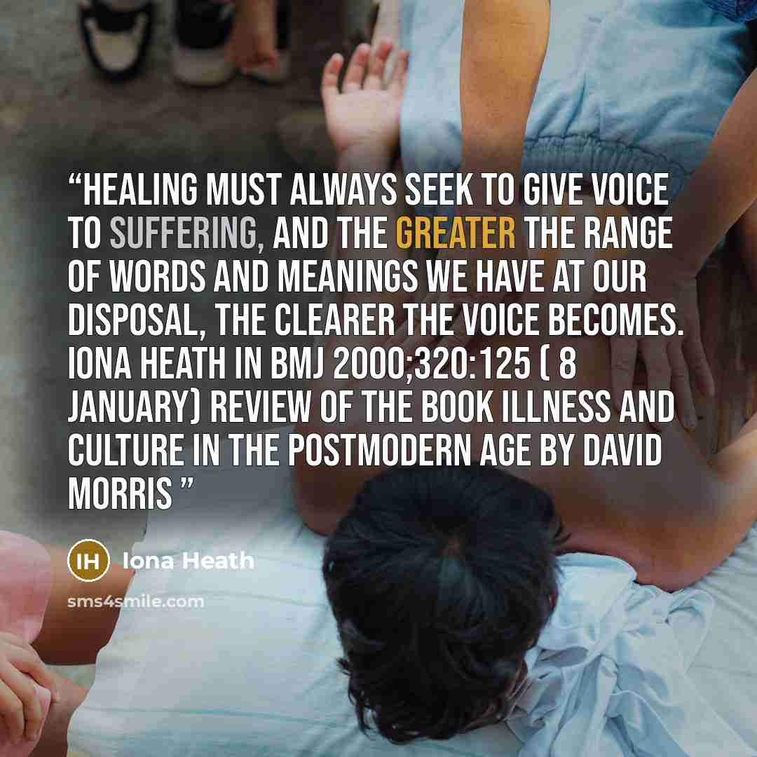 “Healing must always seek to give voice to suffering, and the greater the range of words and meanings we have at our disposal, the clearer the voice becomes. Iona Heath in BMJ 2000;320:125 ( 8 January) Review of the book Illness and Culture in the Postmodern Age by David Morris” quote by Iona Heath