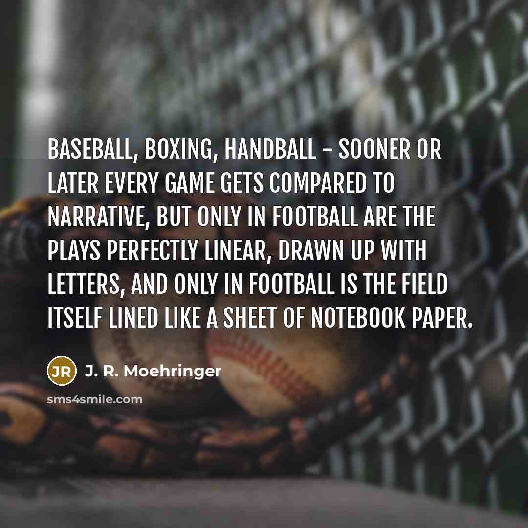 “Baseball, boxing, handball - sooner or later every game gets compared to narrative, but only in football are the plays perfectly linear, drawn up with letters, and only in football is the field itself lined like a sheet of notebook paper.” quote by J. R. Moehringer