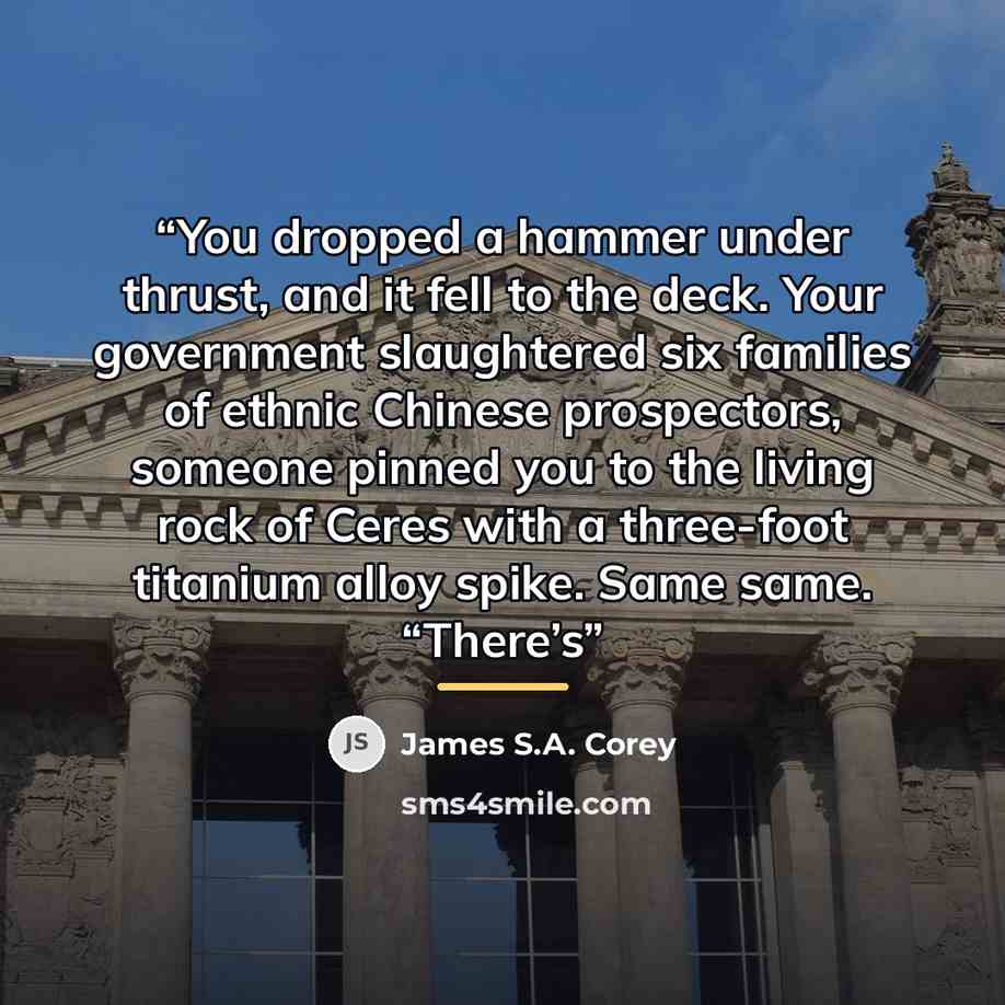 “You dropped a hammer under thrust, and it fell to the deck. Your government slaughtered six families of ethnic Chinese prospectors, someone pinned you to the living rock of Ceres with a three-foot titanium alloy spike. Same same. “There’s” quote by James S.A. Corey