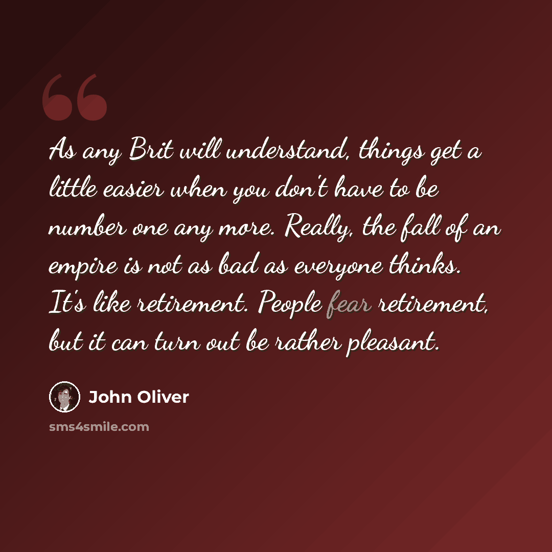 “As any Brit will understand, things get a little easier when you don't have to be number one any more. Really, the fall of an empire is not as bad as everyone thinks. It's like retirement. People fear retirement, but it can turn out be rather pleasant.” quote by John Oliver