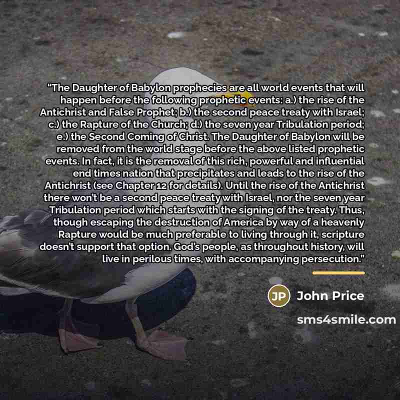 “The Daughter of Babylon prophecies are all world events that will happen before the following prophetic events: a.) the rise of the Antichrist and False Prophet; b.) the second peace treaty with Israel; c.) the Rapture of the Church; d.) the seven year Tribulation period; e.) the Second Coming of…” quote by John Price