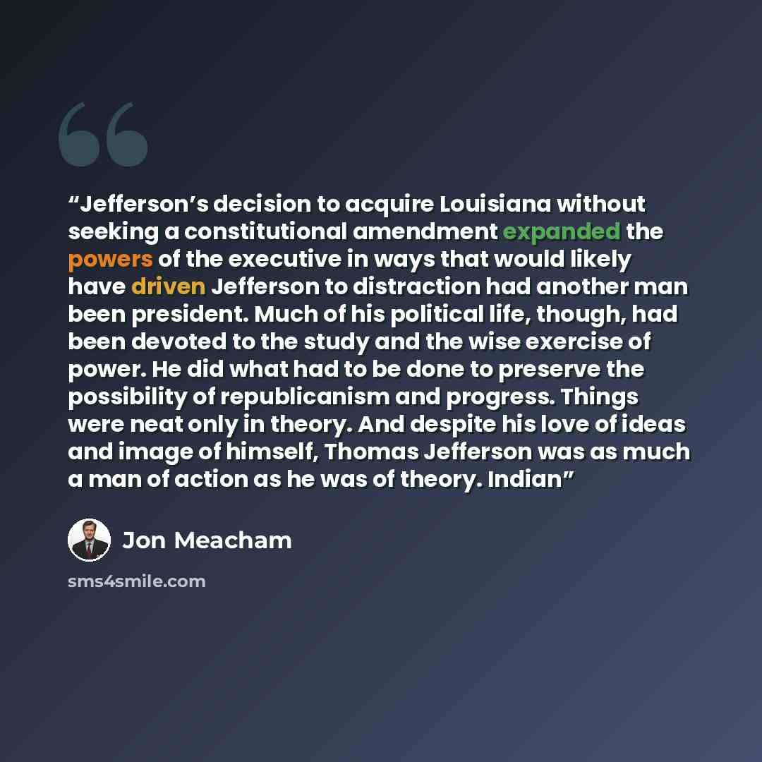 “Jefferson’s decision to acquire Louisiana without seeking a constitutional amendment expanded the powers of the executive in ways that would likely have driven Jefferson to distraction had another man been president. Much of his political life, though, had been devoted to the study and the wise…” quote by Jon Meacham