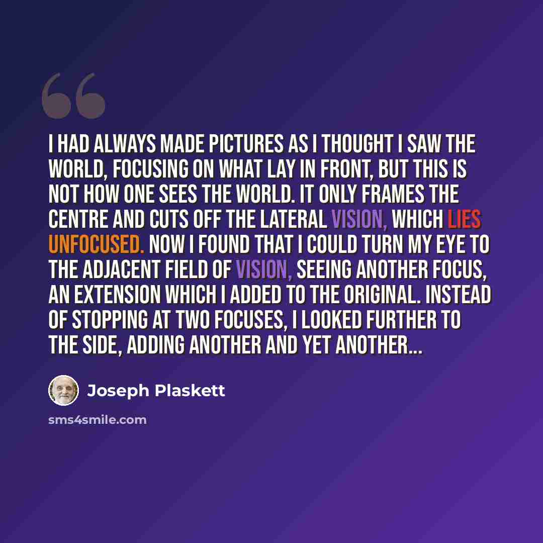 “I had always made pictures as I thought I saw the world, focusing on what lay in front, but this is not how one sees the world. It only frames the centre and cuts off the lateral vision, which lies unfocused. Now I found that I could turn my eye to the adjacent field of vision, seeing another…” quote by Joseph Plaskett