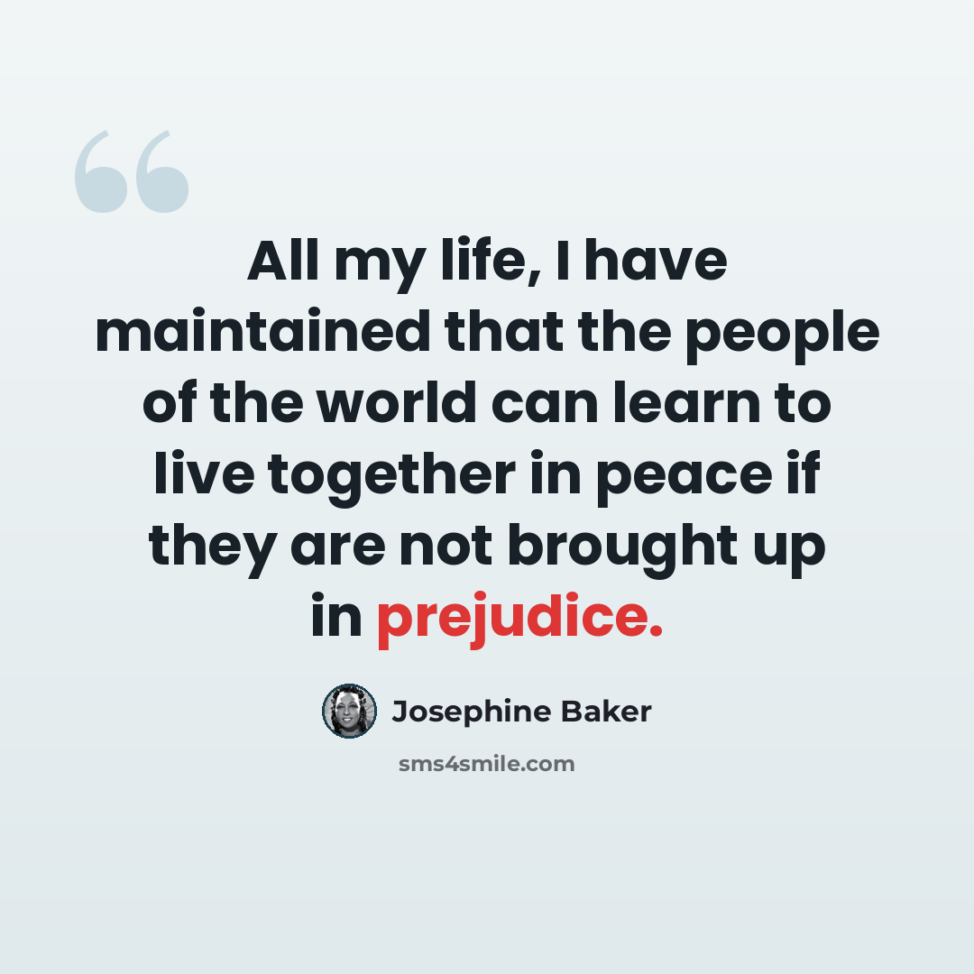 “All my life, I have maintained that the people of the world can learn to live together in peace if they are not brought up in prejudice.” quote by Josephine Baker