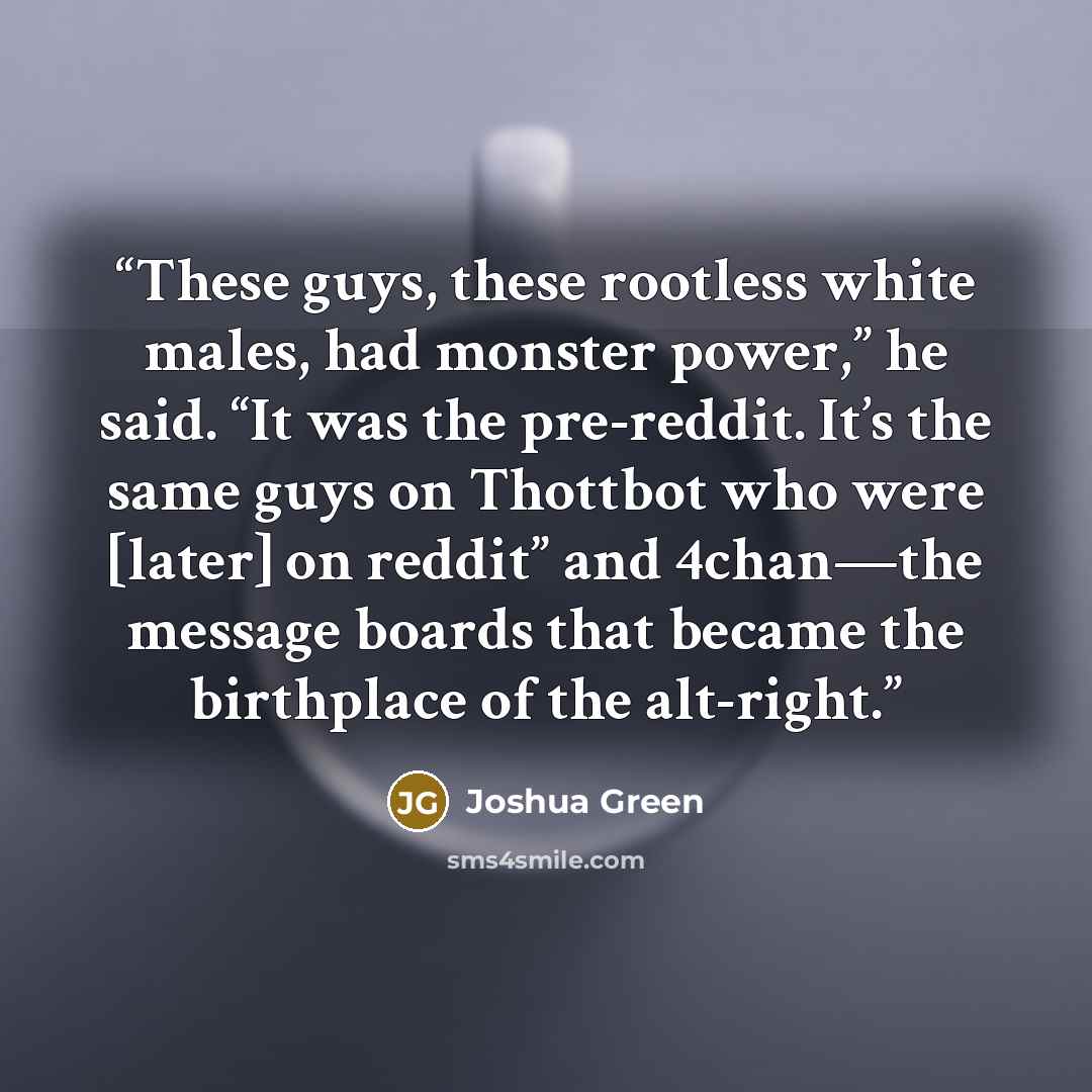 “These guys, these rootless white males, had monster power,” he said. “It was the pre-reddit. It’s the same guys on Thottbot who were [later] on reddit” and 4chan—the message boards that became the birthplace of the alt-right.” quote by Joshua Green