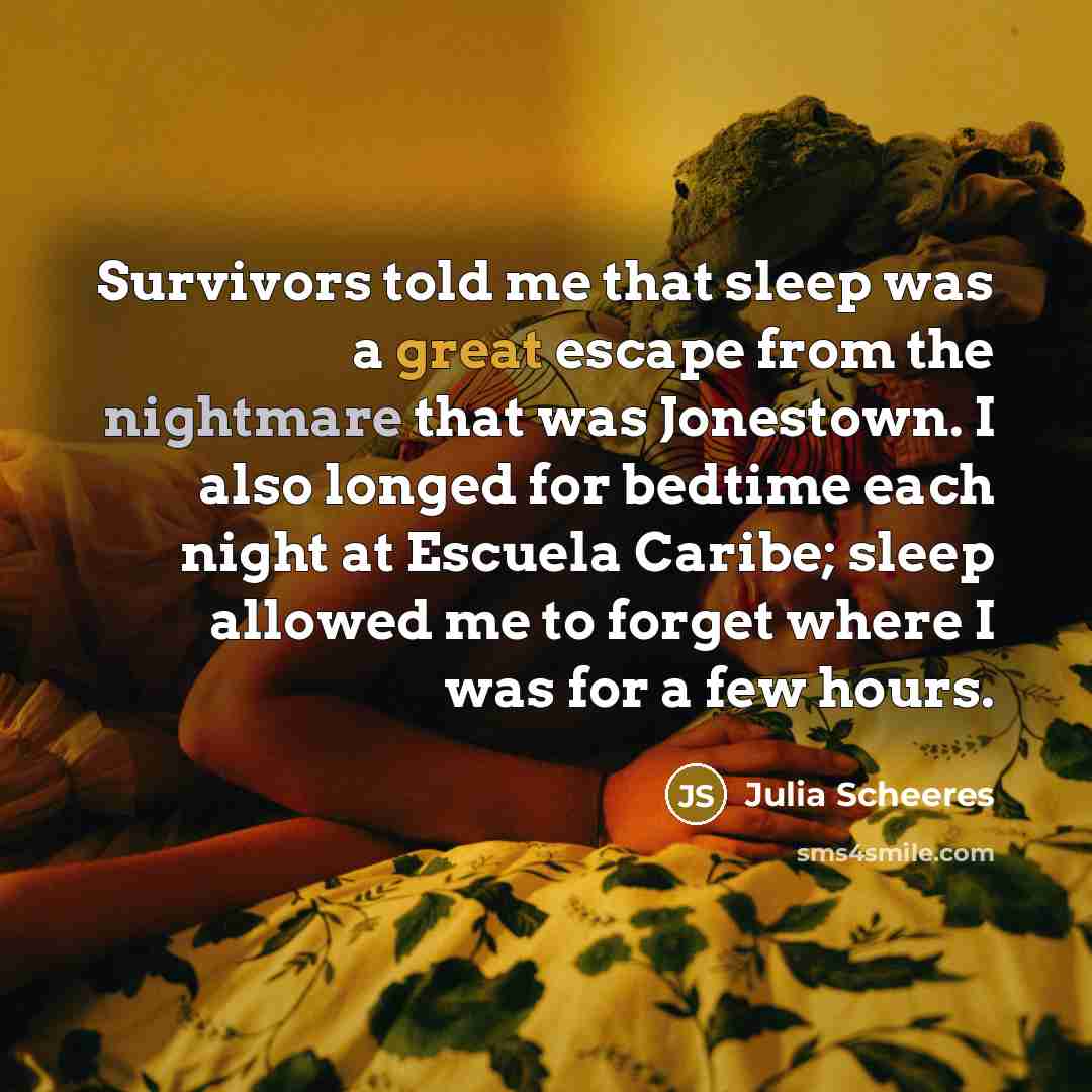 “Survivors told me that sleep was a great escape from the nightmare that was Jonestown. I also longed for bedtime each night at Escuela Caribe; sleep allowed me to forget where I was for a few hours.” quote by Julia Scheeres