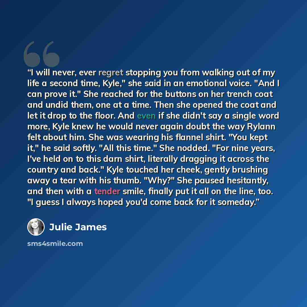 “I will never, ever regret stopping you from walking out of my life a second time, Kyle," she said in an emotional voice. "And I can prove it." She reached for the buttons on her trench coat and undid them, one at a time. Then she opened the coat and let it drop to the floor. And even if she didn't…” quote by Julie James